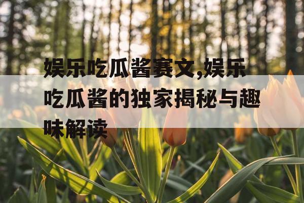 娱乐吃瓜酱赛文,娱乐吃瓜酱的独家揭秘与趣味解读