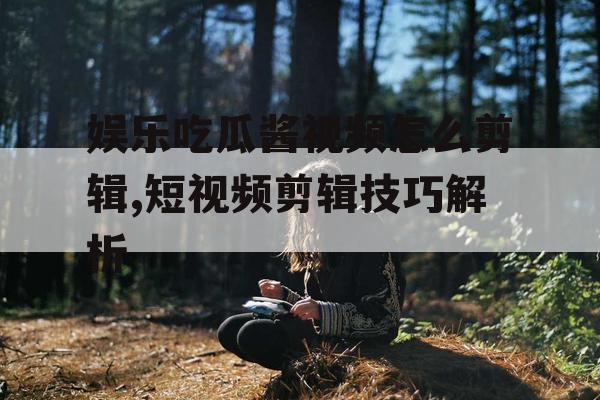 娱乐吃瓜酱视频怎么剪辑,短视频剪辑技巧解析