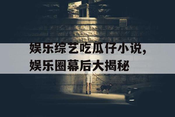 娱乐综艺吃瓜仔小说,娱乐圈幕后大揭秘