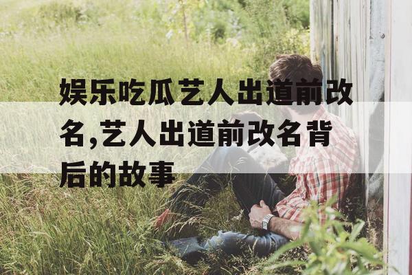 娱乐吃瓜艺人出道前改名,艺人出道前改名背后的故事