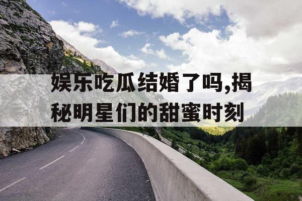娱乐吃瓜结婚了吗,揭秘明星们的甜蜜时刻