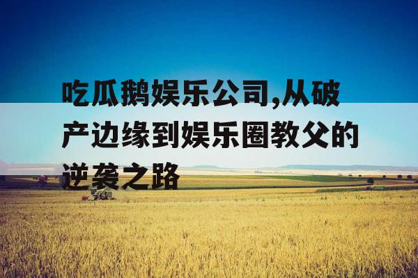 吃瓜鹅娱乐公司,从破产边缘到娱乐圈教父的逆袭之路
