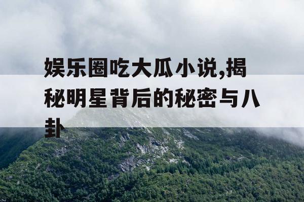 娱乐圈吃大瓜小说,揭秘明星背后的秘密与八卦
