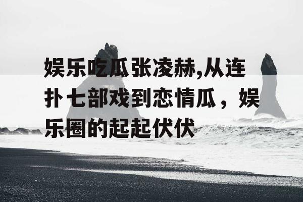 娱乐吃瓜张凌赫,从连扑七部戏到恋情瓜，娱乐圈的起起伏伏