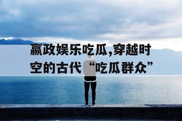 嬴政娱乐吃瓜,穿越时空的古代“吃瓜群众”