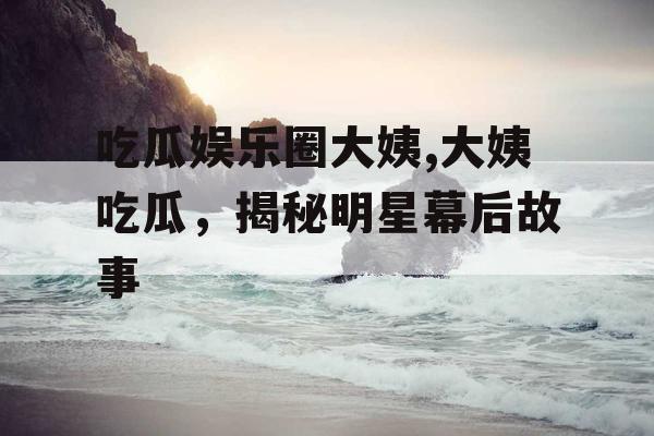 吃瓜娱乐圈大姨,大姨吃瓜，揭秘明星幕后故事