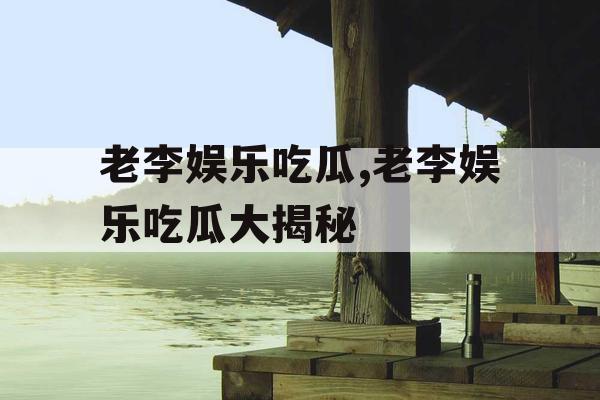 老李娱乐吃瓜,老李娱乐吃瓜大揭秘