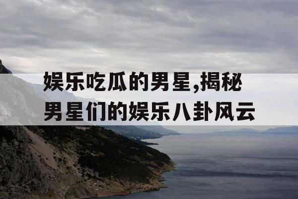 娱乐吃瓜的男星,揭秘男星们的娱乐八卦风云