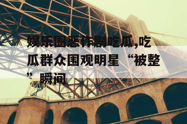 娱乐圈恶作剧吃瓜,吃瓜群众围观明星“被整”瞬间