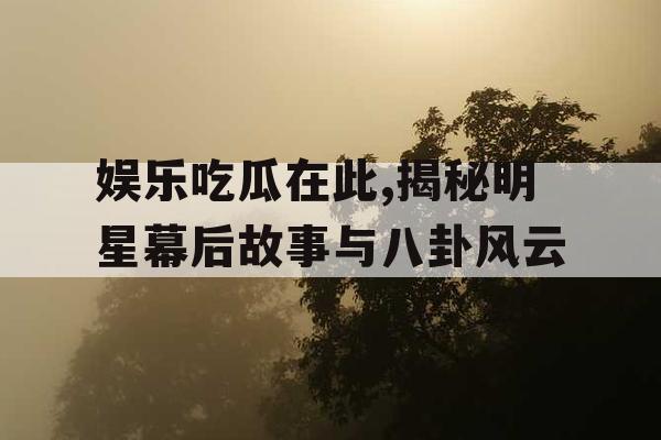 娱乐吃瓜在此,揭秘明星幕后故事与八卦风云