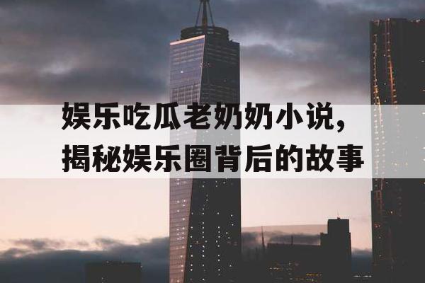 娱乐吃瓜老奶奶小说,揭秘娱乐圈背后的故事
