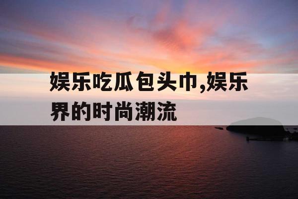 娱乐吃瓜包头巾,娱乐界的时尚潮流