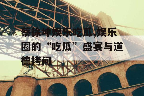 蔡徐坤娱乐吃瓜,娱乐圈的“吃瓜”盛宴与道德拷问