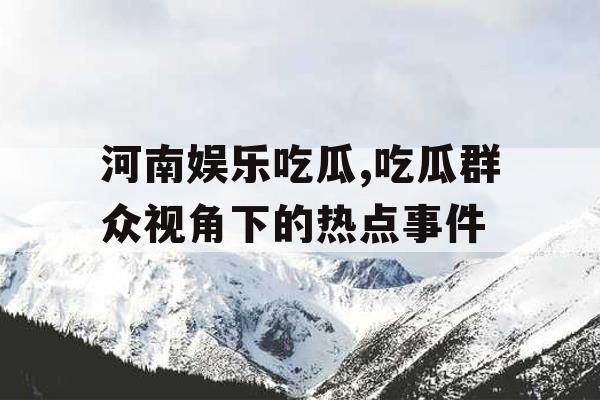 河南娱乐吃瓜,吃瓜群众视角下的热点事件