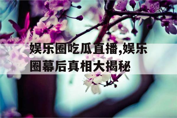 娱乐圈吃瓜直播,娱乐圈幕后真相大揭秘