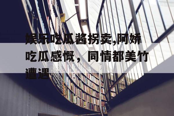 娱乐吃瓜酱拐卖,阿娇吃瓜感慨，同情都美竹遭遇