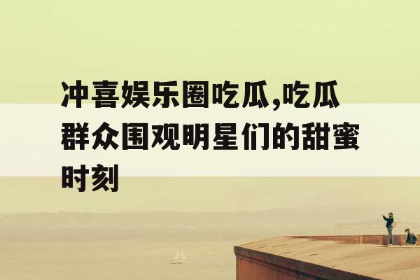 冲喜娱乐圈吃瓜,吃瓜群众围观明星们的甜蜜时刻