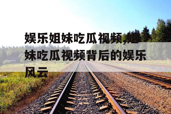 娱乐姐妹吃瓜视频,姐妹吃瓜视频背后的娱乐风云