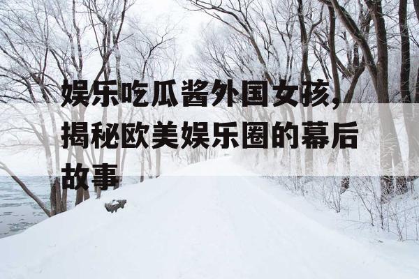 娱乐吃瓜酱外国女孩,揭秘欧美娱乐圈的幕后故事