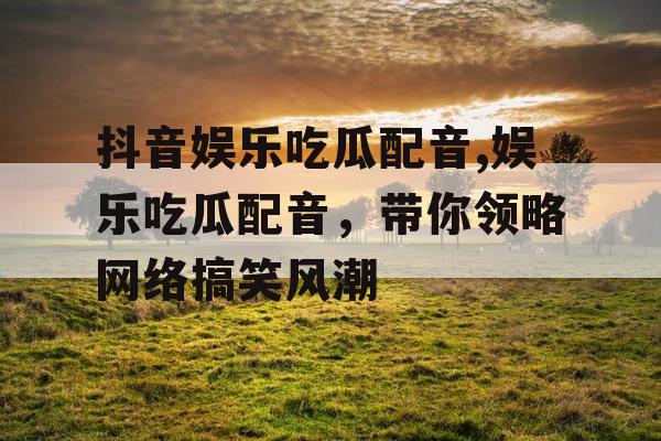 抖音娱乐吃瓜配音,娱乐吃瓜配音，带你领略网络搞笑风潮