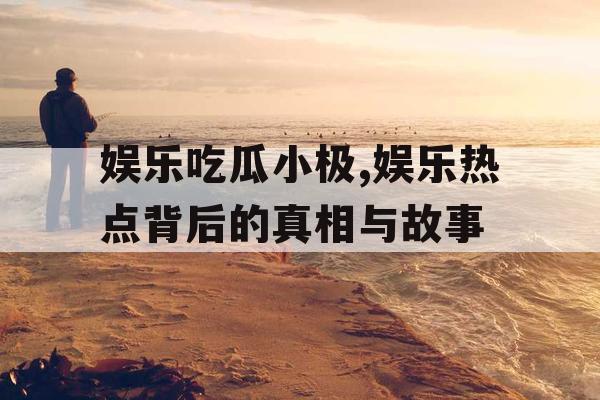 娱乐吃瓜小极,娱乐热点背后的真相与故事