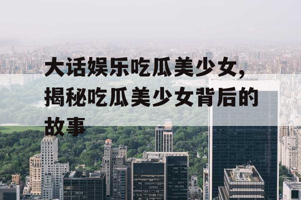 大话娱乐吃瓜美少女,揭秘吃瓜美少女背后的故事