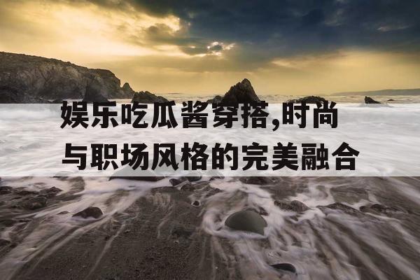 娱乐吃瓜酱穿搭,时尚与职场风格的完美融合