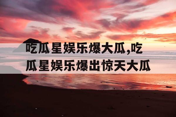 吃瓜星娱乐爆大瓜,吃瓜星娱乐爆出惊天大瓜