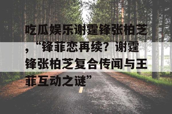 吃瓜娱乐谢霆锋张柏芝,“锋菲恋再续？谢霆锋张柏芝复合传闻与王菲互动之谜”