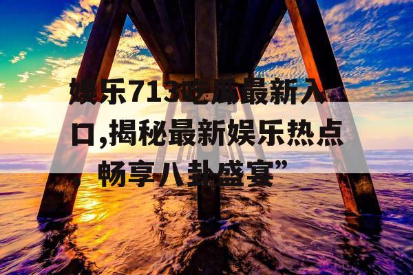 娱乐713吃瓜最新入口,揭秘最新娱乐热点，畅享八卦盛宴”