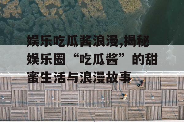 娱乐吃瓜酱浪漫,揭秘娱乐圈“吃瓜酱”的甜蜜生活与浪漫故事