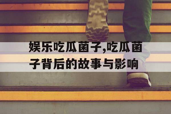 娱乐吃瓜菌子,吃瓜菌子背后的故事与影响