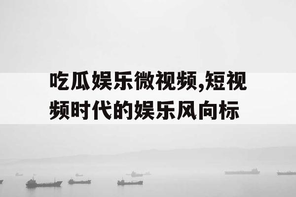 吃瓜娱乐微视频,短视频时代的娱乐风向标