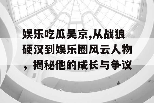 娱乐吃瓜吴京,从战狼硬汉到娱乐圈风云人物，揭秘他的成长与争议