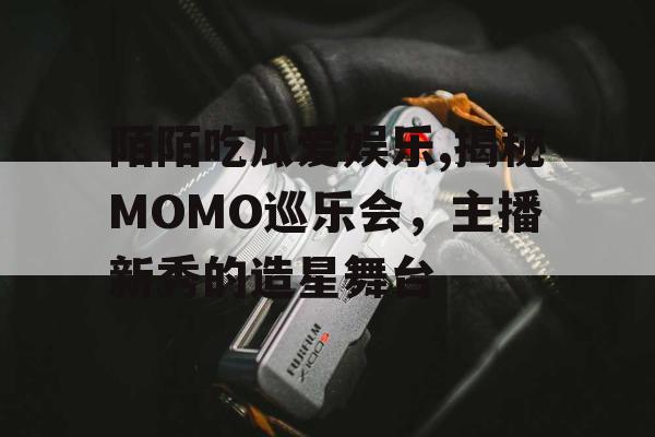 陌陌吃瓜爱娱乐,揭秘MOMO巡乐会，主播新秀的造星舞台