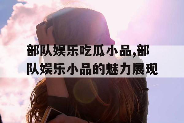 部队娱乐吃瓜小品,部队娱乐小品的魅力展现