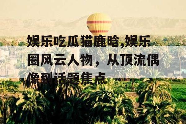 娱乐吃瓜猫鹿晗,娱乐圈风云人物，从顶流偶像到话题焦点