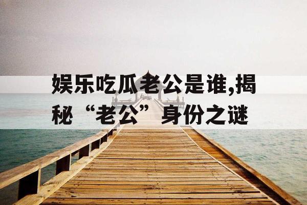 娱乐吃瓜老公是谁,揭秘“老公”身份之谜