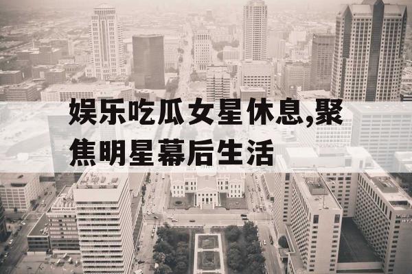 娱乐吃瓜女星休息,聚焦明星幕后生活