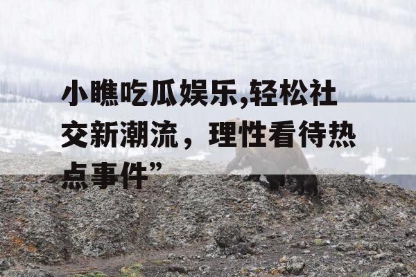 小瞧吃瓜娱乐,轻松社交新潮流，理性看待热点事件”