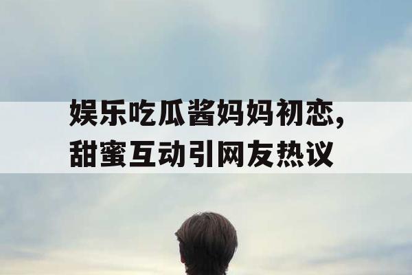 娱乐吃瓜酱妈妈初恋,甜蜜互动引网友热议
