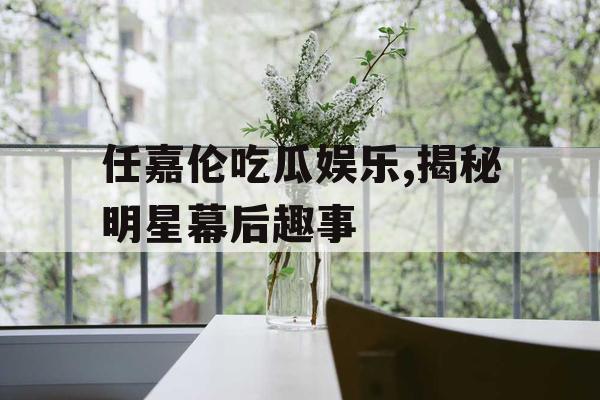 任嘉伦吃瓜娱乐,揭秘明星幕后趣事