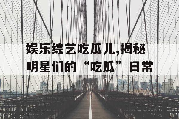 娱乐综艺吃瓜儿,揭秘明星们的“吃瓜”日常