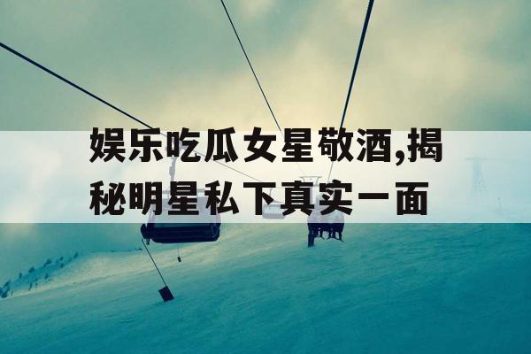 娱乐吃瓜女星敬酒,揭秘明星私下真实一面