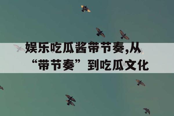 娱乐吃瓜酱带节奏,从“带节奏”到吃瓜文化