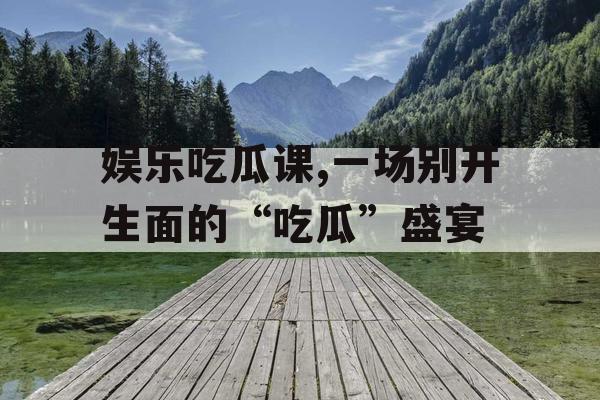 娱乐吃瓜课,一场别开生面的“吃瓜”盛宴