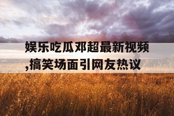 娱乐吃瓜邓超最新视频,搞笑场面引网友热议