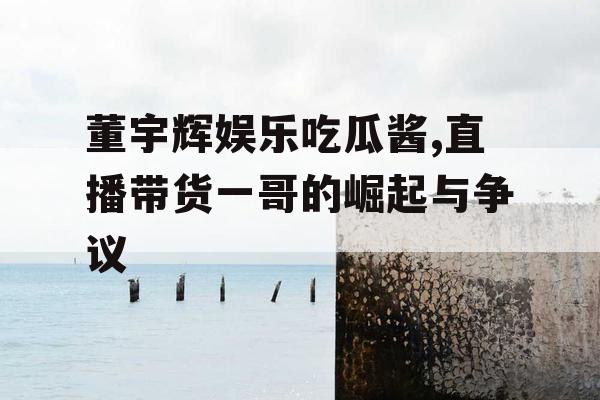 董宇辉娱乐吃瓜酱,直播带货一哥的崛起与争议