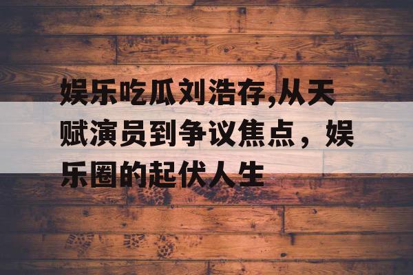 娱乐吃瓜刘浩存,从天赋演员到争议焦点，娱乐圈的起伏人生
