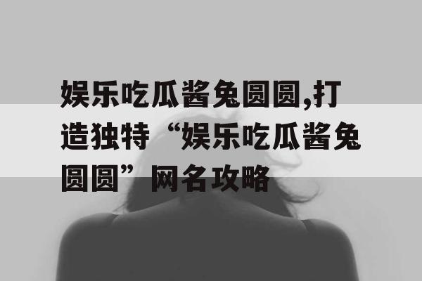 娱乐吃瓜酱兔圆圆,打造独特“娱乐吃瓜酱兔圆圆”网名攻略